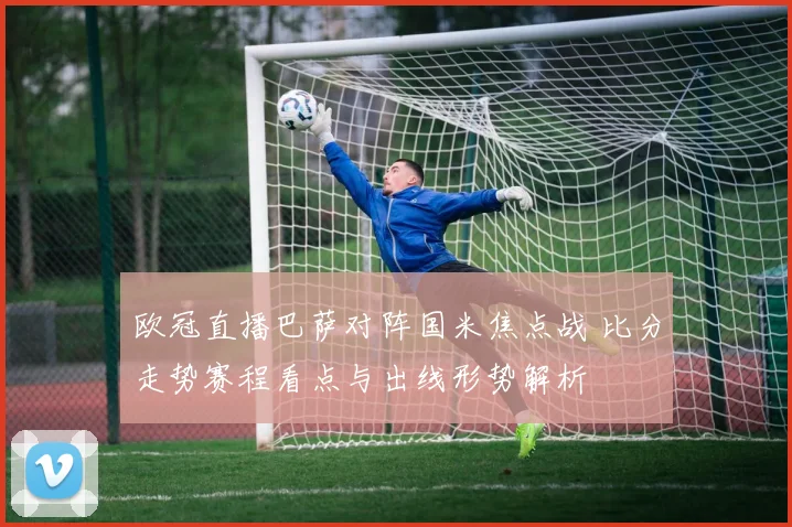 欧冠直播巴萨对阵国米焦点战 比分走势赛程看点与出线形势解析